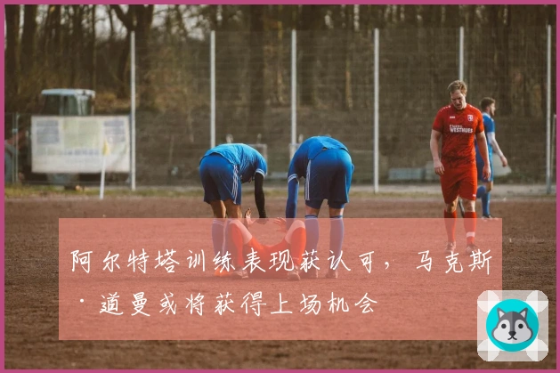 阿尔特塔训练表现获认可，马克斯·道曼或将获得上场机会