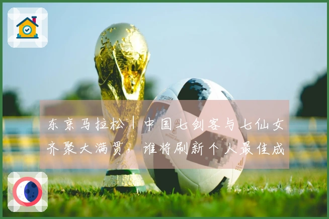 东京马拉松｜中国七剑客与七仙女齐聚大满贯，谁将刷新个人最佳成焦点