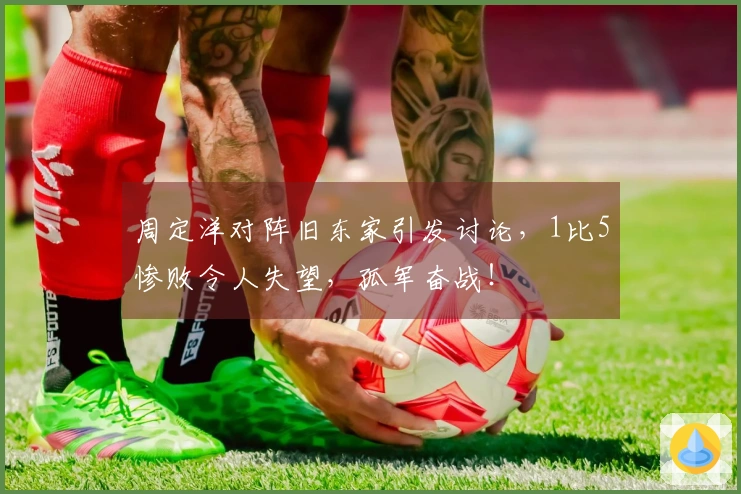周定洋对阵旧东家引发讨论，1比5惨败令人失望，孤军奋战！