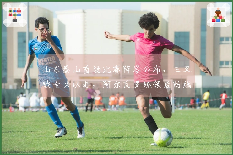 山东泰山首场比赛阵容公布，三叉戟全力以赴，阿尔瓦罗统领后防线