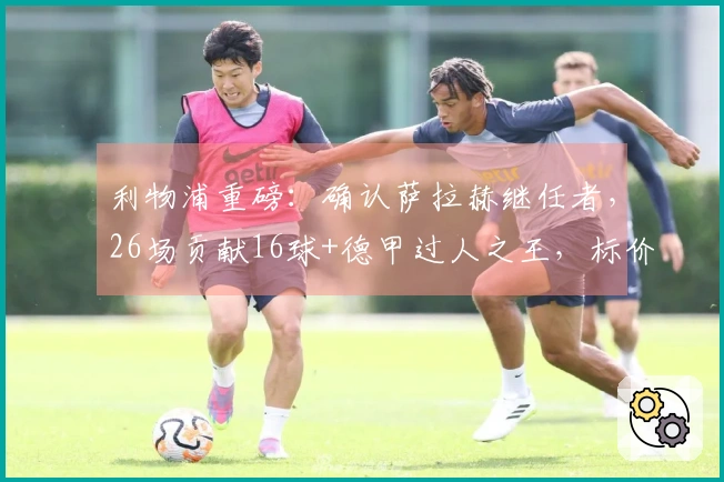 利物浦重磅：确认萨拉赫继任者，26场贡献16球+德甲过人之王，标价1亿