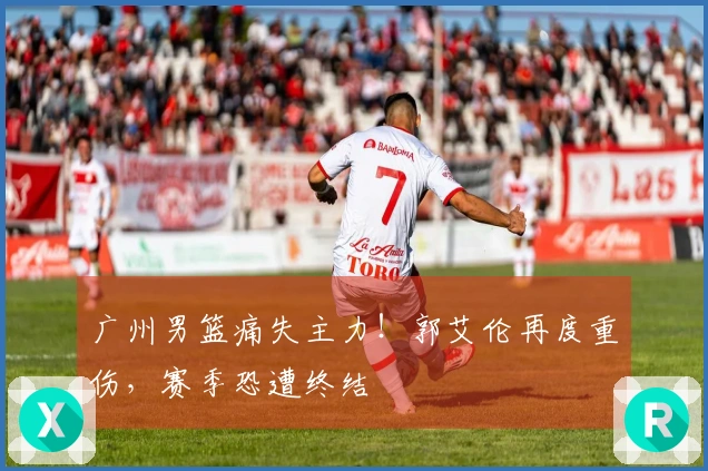 广州男篮痛失主力！郭艾伦再度重伤，赛季恐遭终结