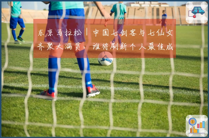 东京马拉松｜中国七剑客与七仙女齐聚大满贯，谁将刷新个人最佳成焦点