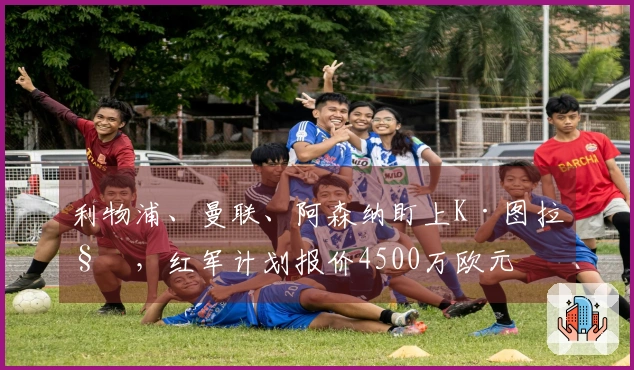 利物浦、曼联、阿森纳盯上K·图拉姆，红军计划报价4500万欧元