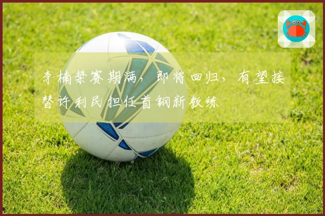 李楠禁赛期满，即将回归，有望接替许利民担任首钢新教练