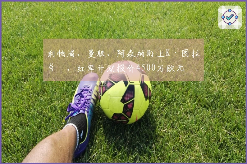 利物浦、曼联、阿森纳盯上K·图拉姆，红军计划报价4500万欧元