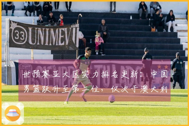 世预赛亚大区实力排名更新：中国男篮跃升至第二位，仅次于澳大利亚