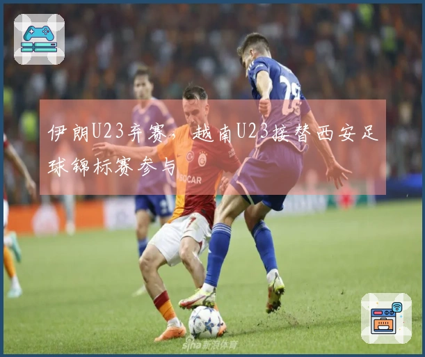 伊朗U23弃赛，越南U23接替西安足球锦标赛参与