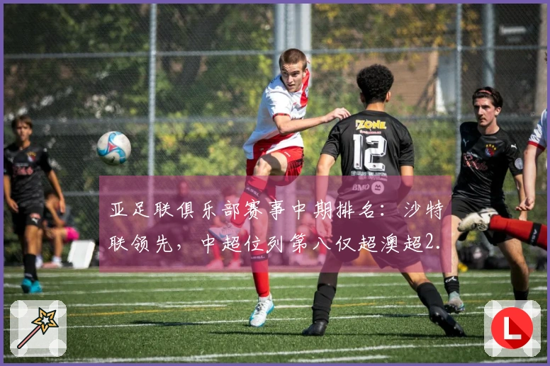 亚足联俱乐部赛事中期排名：沙特联领先，中超位列第八仅超澳超2.8分