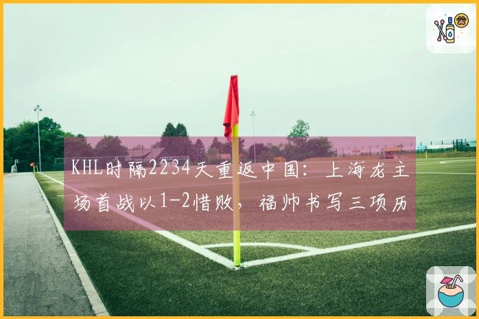 KHL时隔2234天重返中国：上海龙主场首战以1-2惜败，福帅书写三项历史