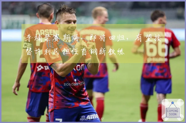李楠禁赛期满，即将回归，有望接替许利民担任首钢新教练