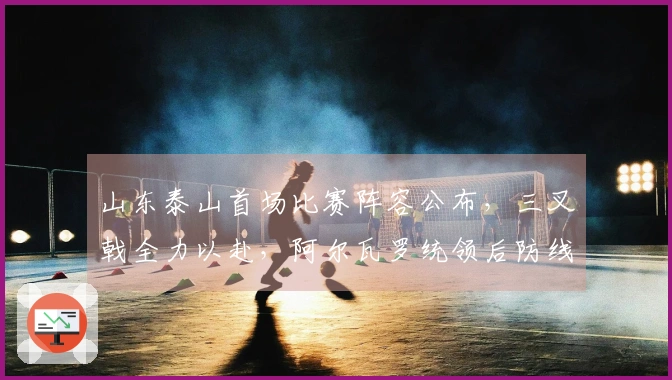 山东泰山首场比赛阵容公布，三叉戟全力以赴，阿尔瓦罗统领后防线
