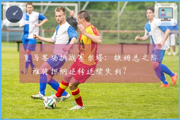皇马客场挑战塞尔塔：缺姆总之际，谁将担纲逆转连续失利？