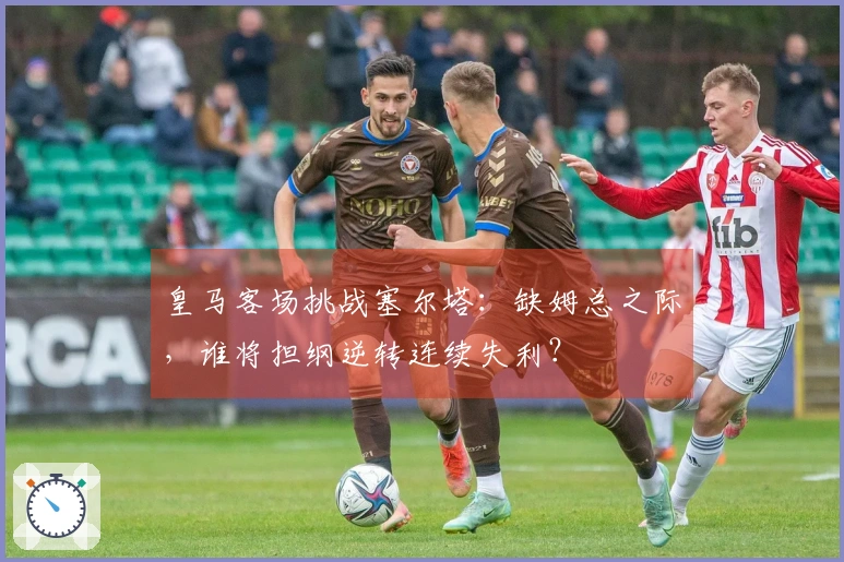 皇马客场挑战塞尔塔：缺姆总之际，谁将担纲逆转连续失利？