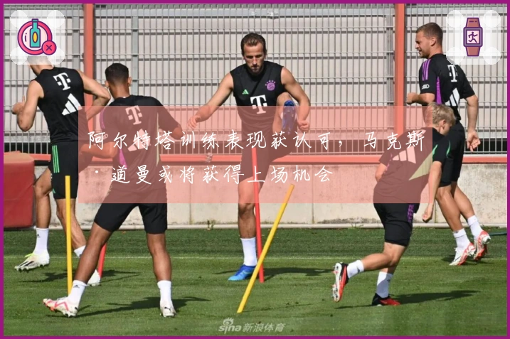 阿尔特塔训练表现获认可，马克斯·道曼或将获得上场机会