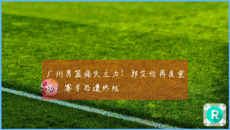 广州男篮痛失主力！郭艾伦再度重伤，赛季恐遭终结